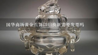 国华商场黄金首饰以旧换新需要发票吗