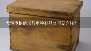 无锡市粮油交易市场有限公司怎么样？