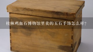 桂林鸡血石博物馆里卖的玉石手饰怎么样？
