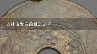 吉林市发展前景怎么样