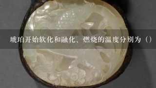 琥珀开始软化和融化、燃烧的温度分别为（）。