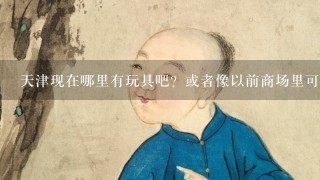 天津现在哪里有玩具吧？或者像以前商场里可以玩的泥吧、画画之类的？