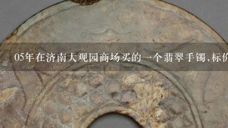 05年在济南大观园商场买的1个翡翠手镯,标价4200元,厂家是香港福缘珠宝公司的,想问下现在这个手镯多少钱